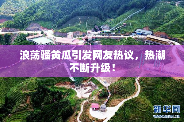 浪荡骚黄瓜引发网友热议，热潮不断升级！