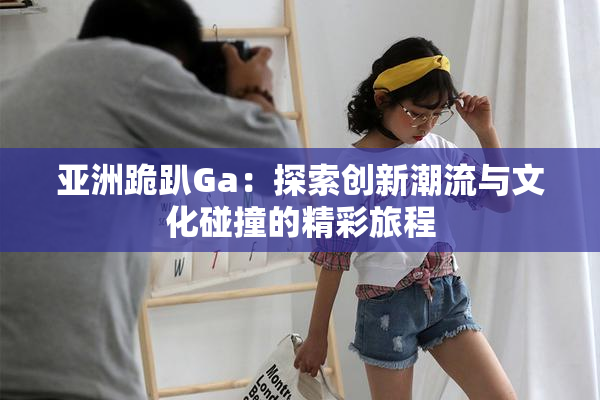 亚洲跪趴Ga：探索创新潮流与文化碰撞的精彩旅程