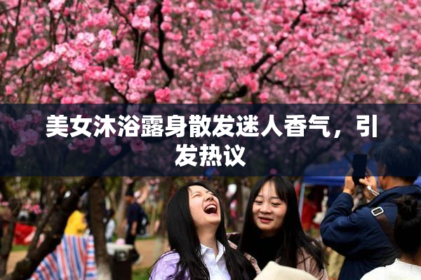 美女沐浴露身散发迷人香气，引发热议