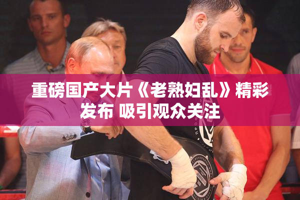 重磅国产大片《老熟妇乱》精彩发布 吸引观众关注