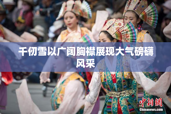 千仞雪以广阔胸襟展现大气磅礴风采