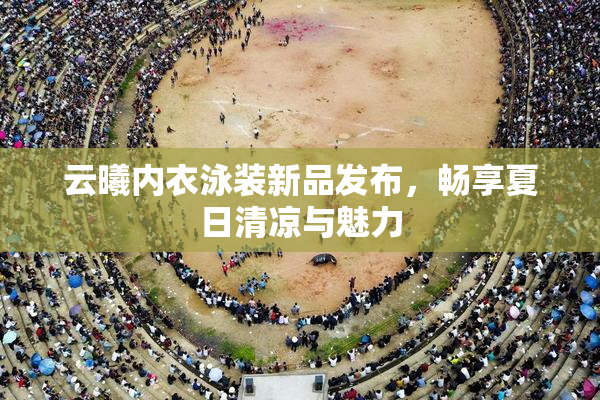 云曦内衣泳装新品发布，畅享夏日清凉与魅力