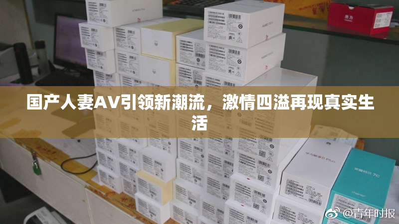 国产人妻AV引领新潮流，激情四溢再现真实生活