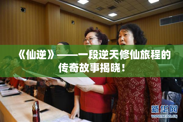 《仙逆》——一段逆天修仙旅程的传奇故事揭晓！