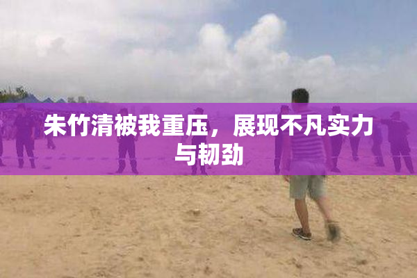 朱竹清被我重压，展现不凡实力与韧劲