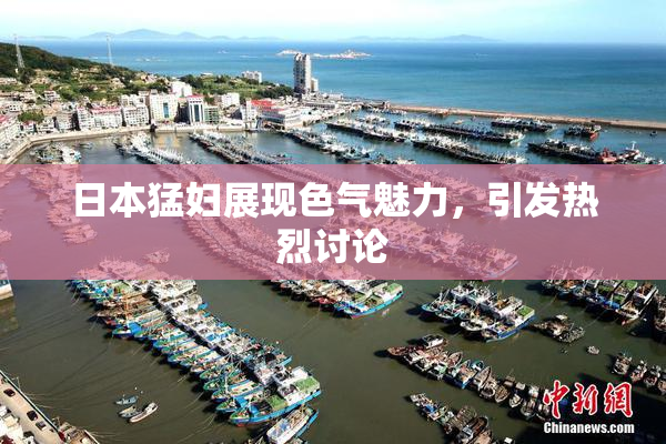 日本猛妇展现色气魅力，引发热烈讨论