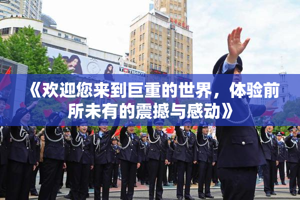 《欢迎您来到巨重的世界，体验前所未有的震撼与感动》