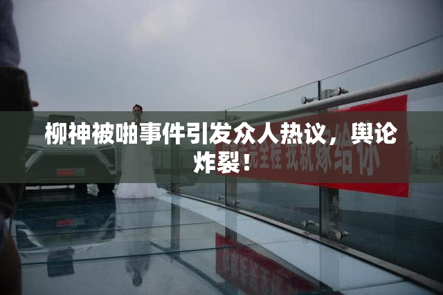 柳神被啪事件引发众人热议，舆论炸裂！