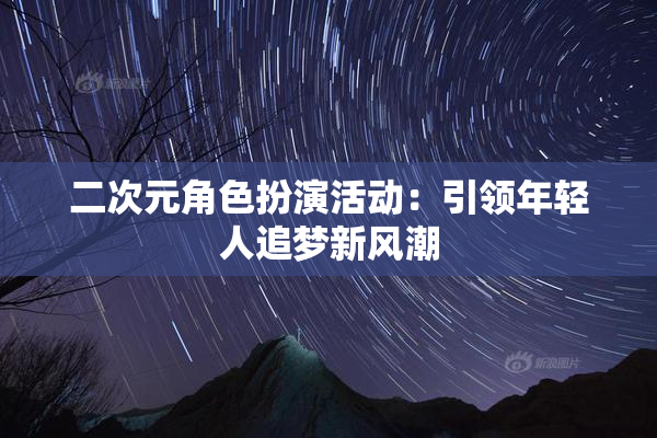 二次元角色扮演活动：引领年轻人追梦新风潮