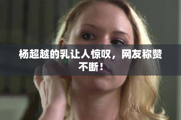 杨超越的乳让人惊叹，网友称赞不断！