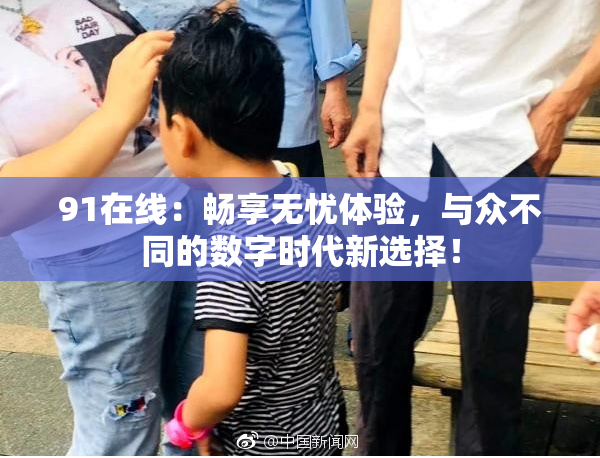 91在线：畅享无忧体验，与众不同的数字时代新选择！