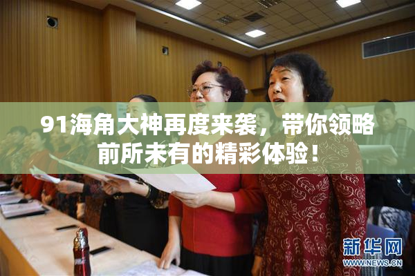 91海角大神再度来袭，带你领略前所未有的精彩体验！