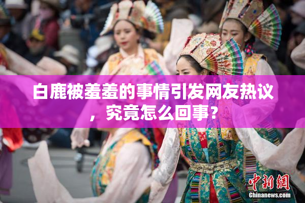 白鹿被羞羞的事情引发网友热议，究竟怎么回事？