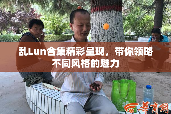 乱Lun合集精彩呈现，带你领略不同风格的魅力