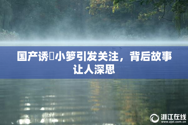 国产诱奷小箩引发关注，背后故事让人深思