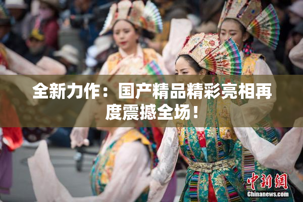 全新力作：国产精品精彩亮相再度震撼全场！
