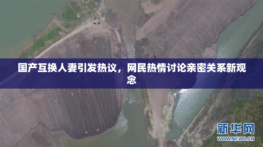 国产互换人妻引发热议，网民热情讨论亲密关系新观念