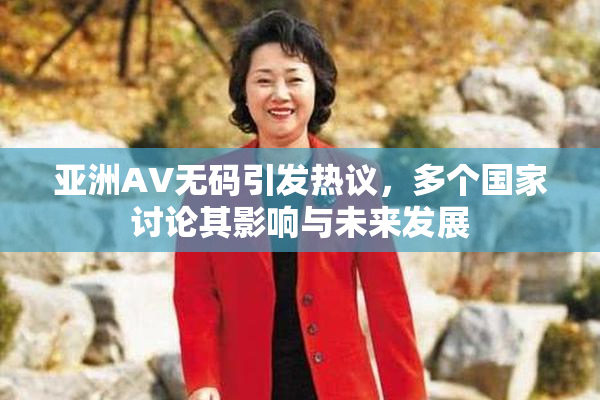 亚洲AV无码引发热议，多个国家讨论其影响与未来发展