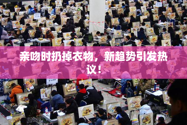 亲吻时扔掉衣物，新趋势引发热议！