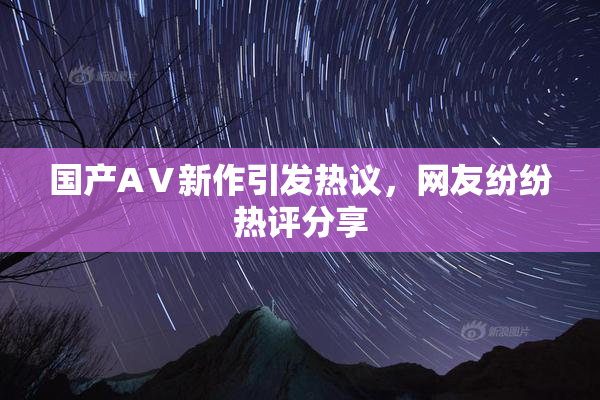 国产AⅤ新作引发热议，网友纷纷热评分享