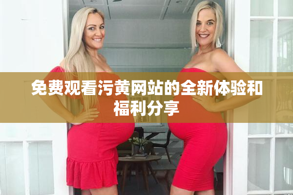 免费观看污黄网站的全新体验和福利分享
