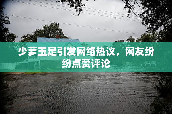少萝玉足引发网络热议，网友纷纷点赞评论