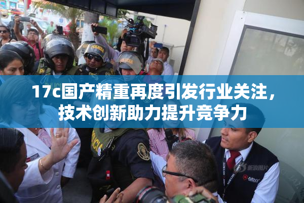 17c国产精重再度引发行业关注，技术创新助力提升竞争力