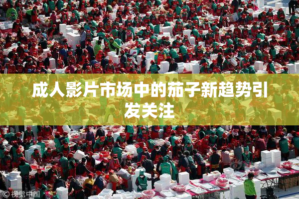 成人影片市场中的茄子新趋势引发关注