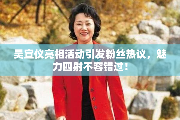 吴宣仪亮相活动引发粉丝热议，魅力四射不容错过！