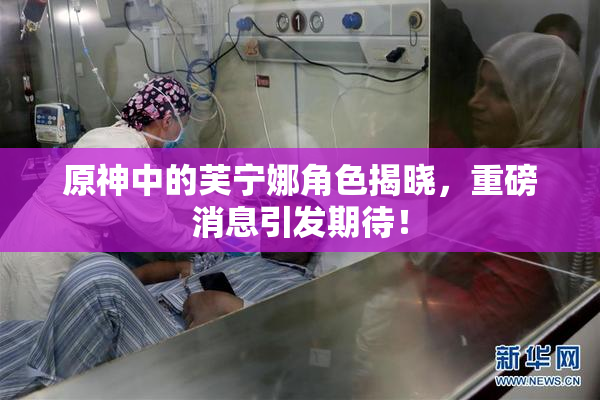 原神中的芙宁娜角色揭晓，重磅消息引发期待！