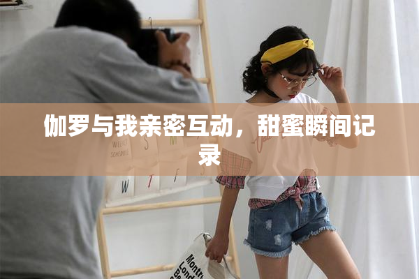 伽罗与我亲密互动，甜蜜瞬间记录