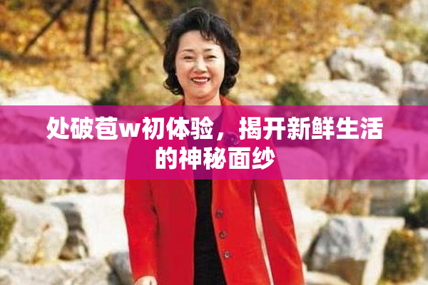 处破苞w初体验，揭开新鲜生活的神秘面纱