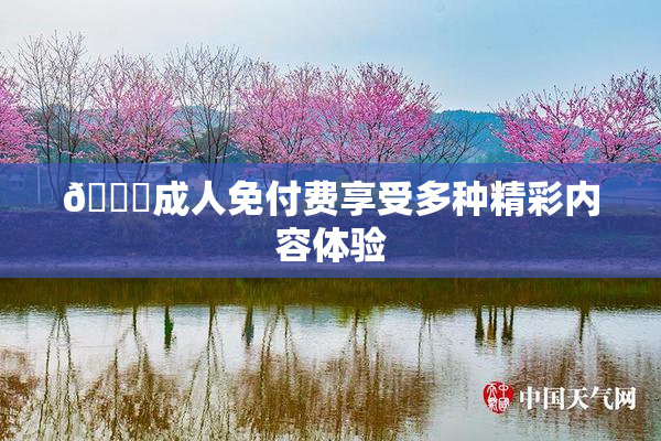 🔞成人免付费享受多种精彩内容体验