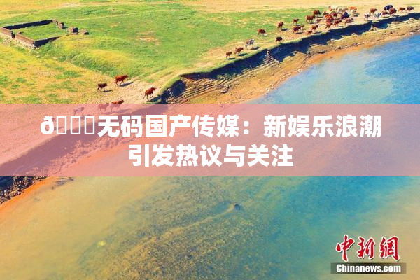 🔞无码国产传媒：新娱乐浪潮引发热议与关注