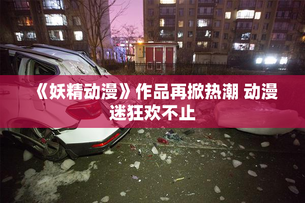 《妖精动漫》作品再掀热潮 动漫迷狂欢不止