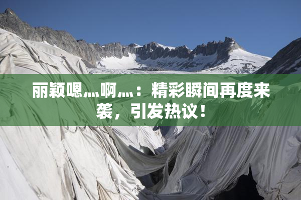 丽颖嗯灬啊灬：精彩瞬间再度来袭，引发热议！