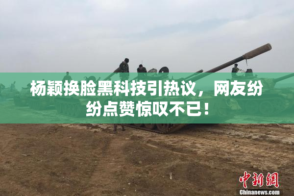 杨颖换脸黑科技引热议，网友纷纷点赞惊叹不已！