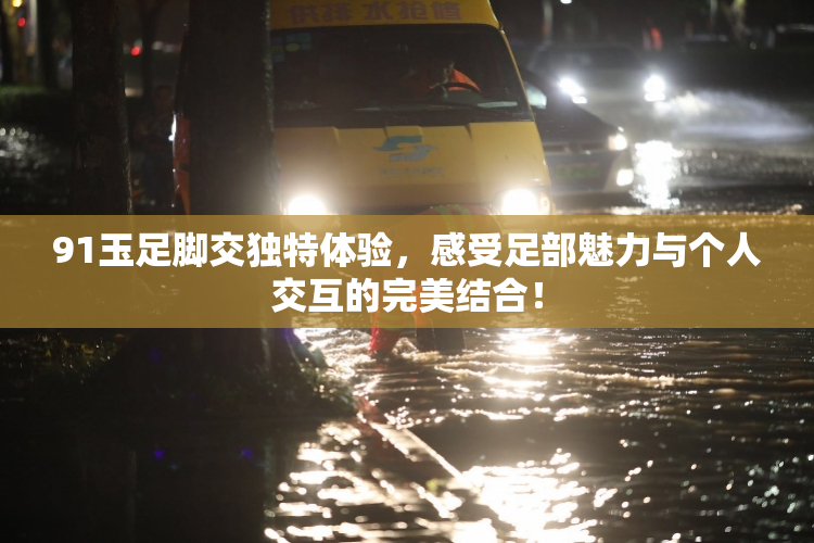 91玉足脚交独特体验，感受足部魅力与个人交互的完美结合！