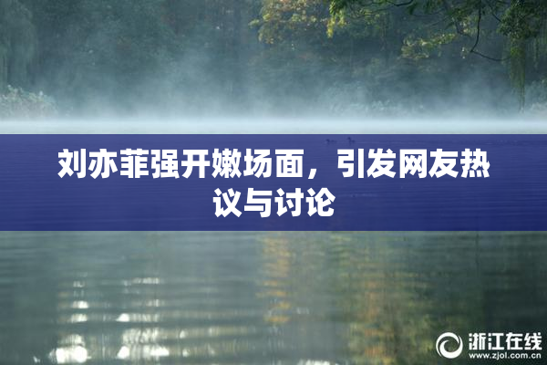 刘亦菲强开嫩场面，引发网友热议与讨论