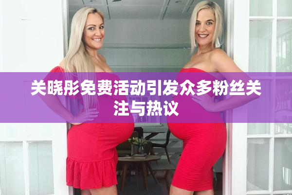 关晓彤免费活动引发众多粉丝关注与热议