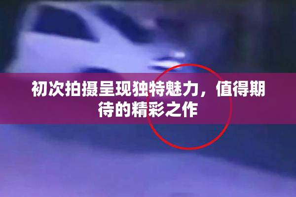 初次拍摄呈现独特魅力，值得期待的精彩之作