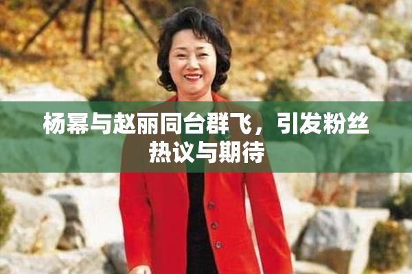 杨幂与赵丽同台群飞，引发粉丝热议与期待