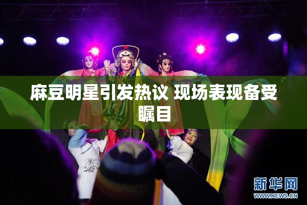 麻豆明星引发热议 现场表现备受瞩目