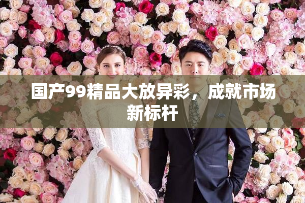 国产99精品大放异彩，成就市场新标杆