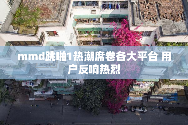 mmd跳啪1热潮席卷各大平台 用户反响热烈
