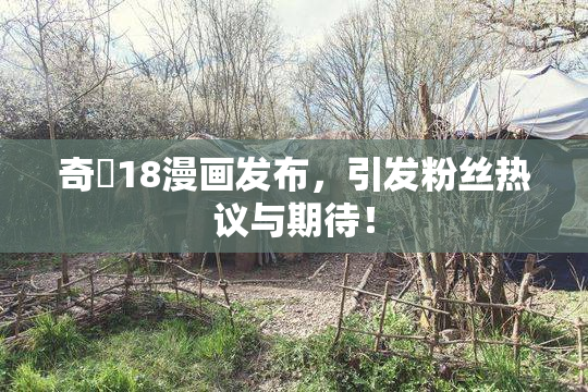 奇犽18漫画发布，引发粉丝热议与期待！