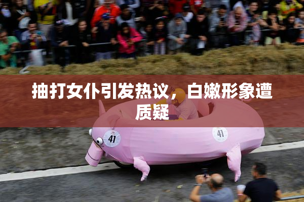 抽打女仆引发热议，白嫩形象遭质疑