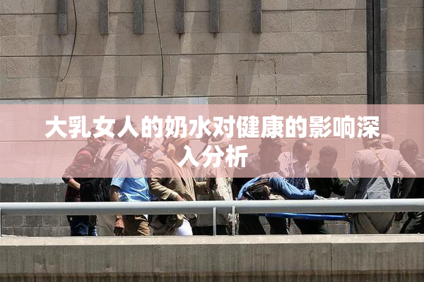 大乳女人的奶水对健康的影响深入分析