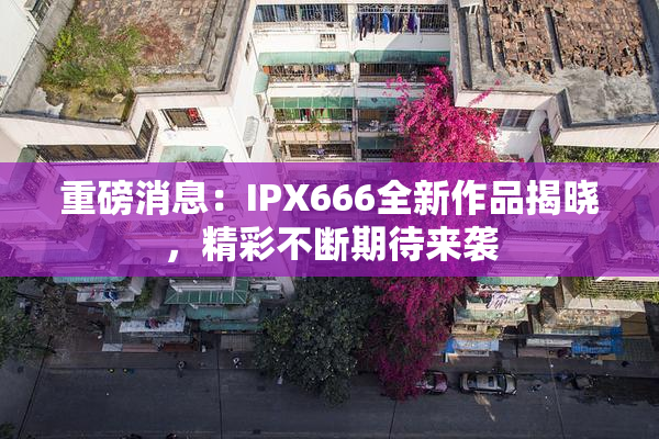 重磅消息：IPX666全新作品揭晓，精彩不断期待来袭