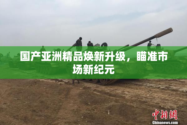国产亚洲精品焕新升级，瞄准市场新纪元